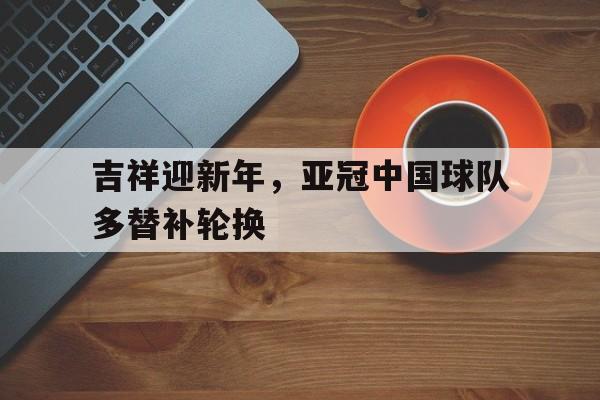 大发彩票网页版-吉祥迎新年,亚冠中国球队多替补轮换